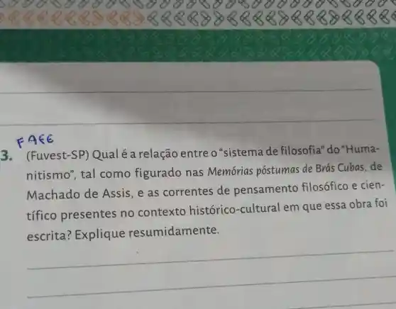 3.(Fuvest-SP)Qual é a relação entre o "sistema de filosofia"do "Huma-
nitismo", tal como figurado nas Memorias postumas de Brás Cubas, de
Machado de Assis, e as correntes de pensamento filosófico e cien-
tífico presentes no contexto histórico -cultural em que essa obra foi
escrita ? Explique resumidamente.
__
FA<E