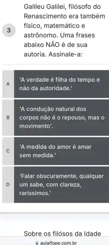 3
Galileu Galilei , filósofo do
Renascimento era também
fisico , matemático e
astrônomo. Uma frases
abaixo NĂO é de sua
autoria. Assinale-a:
A
'A verdade é filha do tempo e
não da autoridade.
B
'A condução natural dos
corpos não é 0 repouso, mas o
movimento!
C
'A medida do amor é amar
sem medida.'
D
'Falar obscuramente , qualquer
um sabe, com clareza,
raríssimos.'
Sobre os filósos da Idade
aulaifope.com.br