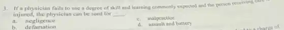 3.If a physician fails to use a degree of skill and learning commonly expected and the person receiving care
injured, the physician can be sued for __ .
a.negligence
c. malpractice
b. de famation
d. assault and battery