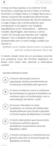 3
largo do Paço passou a se chamar 15 de
Novembro; a Estrada de Ferro Pedro II, Central
do Brasil; o Colégio Pedro II, Colégio Nacional;o
vistoso conjunto de residências denominado
Vila Ouro Preto foi batizado de Vila Rui Barbosa
A voga chegou aos nomes próprios, que
começaram a se inspirar nos modelos
republicanos norte -americanos - Jefferson
Franklin, Washington. Até mesmo o termo
"corte" foi trocado, por decreto, por "capital
federal"; isso a despeito de a população,
acostumada com o nome antigo, acabar por
mantê-lo.
SCHWARCZ, Lilia M, STARLING Heloisa M. Brasil: uma biografia
Sáo Paulo: Companhia das Letras. 2015, p. 696.
trecho citado trata de um processo ocorrido
nos primeiros anos da Primeira República no
Brasil. Com base nele assinale a alternativa
correta:
Assinale a afirmativa correta
A
população aceitou prontamente as
trecho demonstra como a
n
mudanças instituidas pelo governo.
B : )
trecho evidencia como a influência
da monarquia no governo brasileiro se
manteve após a Proclama cão, com a
manutenção do termo "corte:
C )
Os locais indicados no texto
receberam os nomes de intelectuais
estadunidenses que haviam apoiado
a Proclamação da Repúblic no brasil.
D )
trecho demonstra que houve tanto
mudanças politicas quanto
simbólicas nos primeiros anos da
República Velha.
E
governo dos EUA na Proclamação da
trecho comprova a interferência do
E
República do Brasil.