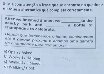 3-Leia com atenção a frase que se encontra no quadro e
marque a alternativa que completa corretamente.
After we finished dinner ,we __ to the
nearby park and
__ a bottle of
champagne to celebrate.
Depois que terminamos o jantar, caminhamos
até o parque próximo o abrimos uma garrafa
de champanhe para comemorar
a) Open / Asked
b) Worked / Helping
c) Walked / Opened
d) Walking/ Cook