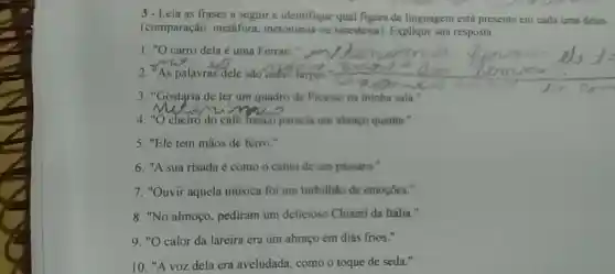 3-Leia as frases a seguir e identifique qual figura de linguagem está presente em cada uma
(comparação metáfora, metonimia ou sinestesia)Explique sua resposta.
1. "O carro dela é uma Ferrari."
palavras dele sao como farpas."
3. "Gostgria de ter um quadro de Picasso na minha sala."
4. "O cheiro do café Tresco parecia um abraço quente."
5. "Ele tem mãos de ferro."
6. "A sua risada é como o canto de um passaro."
7. "Ouvir aquela música foi um turbilhão de emoções."
8. "No almoço , pediram um delicioso Chianti da Itália."
9. "O calor da lareira era um abraço em dias frios."
10. "A voz dela era aveludada como o toque de seda."