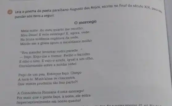 3
Leia o poema do poeta paraibano Augusto dos Anjos, escrito no final do século XIX para rer.
ponder aos itens a seguir.
morcego
Meia-noite. Ao meu quarto me recolho.
Meu Deus! E este morcegol E, agora, vede:
Na bruta ardência orgánica da sede,
Morde-me a goela igneo e escaldante molho
"You mandar levantar outra parede
__
-Digo. Ergo-me a tremer. Fecho o ferrolho
E olho o teto E vejo-o ainda igual a um olho,
Circularmente sobre a minha rede!
Pego de um pau Esforços faço. Chego
A tocá-lo. Minh 'alma se concentra.
Que ventre produziu tão feio parto?!
A Consciência Humana é este morcego!
Por mais que a gente faça, a noite ele entra
Imperceptivelmente em nosso quartol