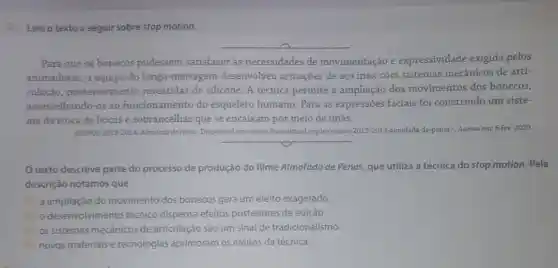 3.Leia o texto a seguir sobre stop motion.
Para que os bonecos pudessem satisfazer às necessidades de movimentação e expressividade exigida pelos
animadores, a equipe do longa-metragem desenvolveu armações de aço inox com sistemas mecânicos de arti-
culação, posteriormente revestidas de silicone. A técnica permite a ampliação dos movimentos dos bonecos,
assemelhando-os ao funcionamento do esqueleto humano. Para as expressões faciais foi construido um siste-
ma de troca de bocas e sobrancelhas que se encaixam por meio de ímãs.
RUMOS 2013-2014: Almofada de Penas. Disponivel em:cwwwitauculturalorg,br/rumos 2013-2014-almofada-de-penas>Acesso em: 6 fev.2020.
texto descreve parte do processo de produção do filme Almofada de Penas, que utiliza a técnica do stop motion . Pela
descrição notamos que
a) a ampliação do movimento dos bonecos gera um efeito exagerado.
b) o desenvolvimen to técnico dispensa efeitos posteriores de edição.
c) os sistemas mecânicos de articulação são um sinal de tradicionalismo.
d) novos materiais e tecnologias aprimoram os efeitos da técnica.