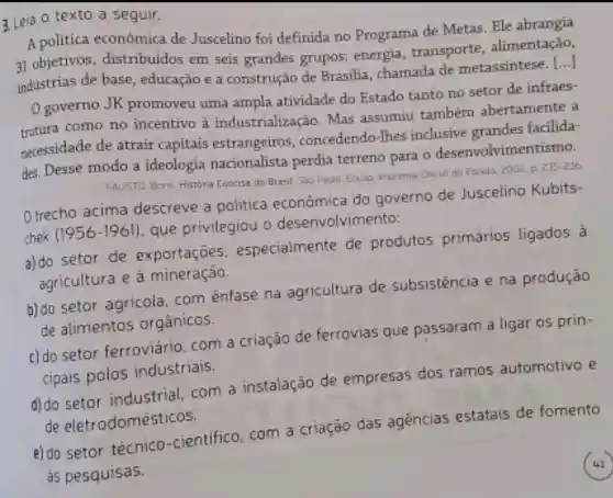 3.Leia o texto a seguir.
A politica económica de Juscelino foi definida no Programa de Metas Ele abrangia
31 objetivos distribuidos em seis grandes grupos: energia transporte alimentação,
industrias de base , educação e a construção de Brasilia, chamada de metassintese.
()
governo JK promoveu uma ampla atividade do Estado tanto no setor de infraes-
como no incentivo à industrialização Mas assumiu também abertamente a
necessidade de atrair capitais estrangeiros concedendo-lhes inclusive grandes facilida-
des. Desse modo a ideologia nacionalista perdia terreno para o desenvolvimer
FAUSTD Boris Histors Concisa do Brasil Sao Pado Edusa imprensa Oficial do Estado, 2002 p
235-236
Otrecho acima descreve a politica econômica do governo de Juscelino Kubits-
chek (1956-1961)
que privilegiou o desenvolvimento:
a) do setor de exportaçōes especialmente de produtos primários ligados 3
agricultura e a mineração.
b) do setor agricola, com ênfase na agricultura de subsistência e na produção
de alimentos orgânicos.
c) do setor ferroviário, com a criação de ferrovias que passaram a ligar as prin-
cipais polos industriais.
d) do setor industrial, com a instalação de empresas dos ramos automotivo e
de eletrodomésticos.
e) do setor técnico -cientifico, com a criação das agencias estatais de fomento
as pesquisas.