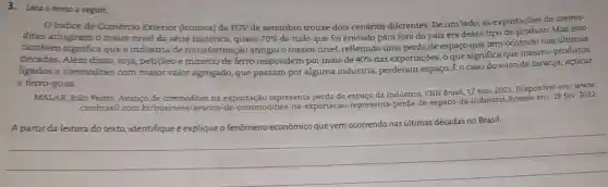 3.Leia o texto a seguir.
Indice de Comércio Exterior (Icomex) da FGV de setembro trouxe dois cenários diferentes. De um lado, as exportações de commo-
dities atingiram o maior nivel da série histórica , quase 70% 
de tudo que foi enviado para fora do país era desse tipo de produto. Mas isso
também significa que a indústria de transformação atingiu o menor nivel refletindo uma perda de espaço que tem ocorrido nas últimas
décadas. Além disso, soja petróleo e minério de ferro respondem por mais de 40% 
das exportações, o que significa que mesmo produtos
ligados a commodities com maior valor agregado, que passam por alguma indústria perderam espaço. É o caso do suco de laranja , açúcar
e ferro-gusa.
MALAR, João Pedro. Avanço de commodities na exportação representa perda de espaço da indústria. CNN Brasil, 17 nov. 2021. Disponível em:www.
cnnbrasil.com.br/busines:/avanco-de-commodities-na -exportacao-representa-perda -de-espaco-da-industria Acesso em: 28 fev.2022.
A partir da leitura do texto, identifique e explique o fenômeno econômico que vem ocorrendo nas últimas décadas no Brasil.