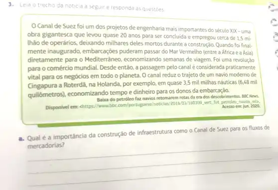 3.Leia o trecho da noticia a seguir e responda as questoes
Canal de Suez foi um dos projetos de engenharia mais importantes do século XIX-uma
obra gigantesca que levou quase 20 anos para ser concluida e empregou cerca de 1,5 mi-
Ihão de operários deixando milhares deles mortos durante a construção Quando foi final-
mente inaugurado , embarcações puderam passar do Mar Vermelho (entre a África e a Ásia)
diretamente para o Mediterrâneo , economizando semanas de viagem. Foi uma revolução
para o comércio mundial . Desde então, a passagem pelo canal é considerada praticamente
vital para os negócios em todo o planeta . O canal reduz o trajeto de um navio moderno de
Cingapura a Roterdã, na Holanda, por exemplo, em quase 3,5 mil milhas náuticas (6,48 mil
quilômetros), economizando tempo e dinheiro para os donos da embarcação.
Baixa do petróleo faz navios retomarem rotas da era dos descobrimentos. BBC News.
Disponivel em: chttps//www.bbc com/portuguese/noticias.2016/03/160309. vert, fut, petroleo navios ml>. Acesso em: jun. 2020.
a. Qualé a importância da construção de infraestrutura como o Canal de Suez para os fluxos de
__