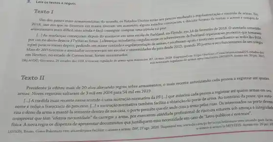 3.Leia os textos a seguir.
Texto I
Um dos paises mais armamentistas do mundo, os Estados Unidos estão aos noucos mudando a regulamentação e controle de armas. Em
2018, ano em que os tiroteios em massa tiveram um aumento alguns estados começaram a discutir tornar o acesso e compra de
armamentos mais difícil, mas ainda é fácil conseguir comprar uma pistola no país.
[...] As mudanças começaram depois do massacre em uma escola de Parkland, na Flórida em 14 de fevereiro de 2018. O atentado cometido
por um ex-aluno deixou 17 vitimas fatais Lideranças estudantis entre os sobreviventes de Parkland organizaram protestos que tomaram
país poucos meses depois, pedindo um maior controle e 2012, quando 20 jovens e seis funcionários de um colégio Mais de 260 tiroteios e atentados aconteceram em escolas regularersides do pais d e receberam apoio e protestos
em Newton, no estado de Connecticut, foram assassinados.
ORLANDO, Giovanna. 25 estados dos EUA revisaram regulação de armas após massacres. R7, 16 mar.2019. Disponivel em https://noticias.r7 nacional/25-estados-dos-
eua-revisaram-regulacao-d e-armas-apos
Texto II
Presidente já editou mais de 20 atos alterando regras sobre armamentos, o mais recente autorizando cada pessoa a registrar até quatro
armas. Novos registros saltaram de 3 milem 2004 para 54 mil em 2019.
A medida mais recente nesse sentido é uma instrução normativa da PF [...]que autoriza cada pessoa a registrar até quatro armas em seu
nome e reduz a burocracia do processo. [...] a instrução normativa também facilita a obtenção do porte de arma. Ao contrário da posse, que auto-
riza o dono da arma a mantê-la somente dentro de sua casa, o porte permite que ele ande com a arma pelas ruas. Os interessados no porte devem
comprovar que têm "efetiva necessidade "de carregar a arma por exercerem atividade profissional de risco ou estarem sob ameaça à integridade
fisica. A nova regra os dispensa de apresentar documentos que justifiquem essa necessidade em caso de "fatos públicos e notórios".
-54715225. Acesso em: 20 jan. 20 LUPION, Bruno. Como Bolsonaro vem atuando para facilitar o acesso a armas. DW, 27 ago 2020. Disponivel em: www dw.com/pt-br/como-bolsonasis vem-atuando-para-facilit