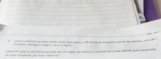 3.Leve a cafeteira ao fogo baixo. Assim que todo o café passar para a parte superior da cafeteira, cerca de 5
minutos, desligue o fogo e sirva a seguir.
Sabendo que o café foi preparado em um fogão de 4 bocas cuja potêncla era de 6000W, qual a quantidade
de calor recebido por esse sistema?