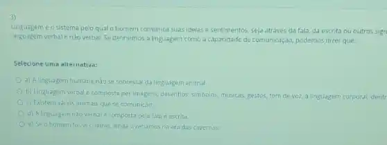 3)
Linguagem é o sistem pelo qual o homem comunica suasidelas e sentimentos, seja através da fala, da escrita ou outros sign
linguagem verbal enào verbal Se definirmos a linguagem como a capacidade de comunicação podemos dizer que:
Selecione uma alternativa:
a) A linguagem humana nào se sobressal da linguagem animal.
b) Linguagem verbal é composta por imagens, desenhos simbolos, musicas, gestos, tom de voz, a linguagem corporal dentr
c) Existem várlos animais quese comunicam.
d) Alinguagem nào verbal é composta pela fala e escrita.
e) Se o homem fosse criativo ainda viveriamos na era das cavernas.