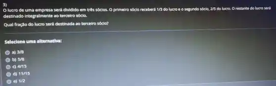 3)
lucro de uma será dividido em três sócios. O primeiro sócio receberá 1/3 do lucro e o segundo sócio, 2/5 do lucro. O restante do lucro será
destinado integralmente ao terceiro sócio.
Qual fração do lucro será destinada ao terceiro sócio?
Selecione uma alternativa:
a) 3/8
b) 5/8
C) 4/15
d) 11/15
e) 1/2