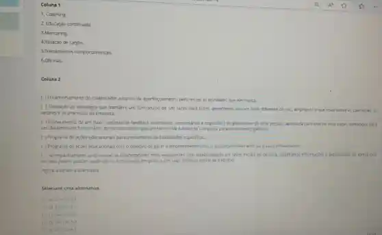 3.Mentonng.
4.Rotação de cargos
5.Treinamentos comportamentais.
6.Oficinas.
Coluna 2
( ) Encaminhamento do colaborador a cursos de aperfeiçoamento pertinentes as atividades que ele realiza.
( ) Utilização de estratégia que transfere um funcionário de um cargo para outro, geralmente em um setor diferente do seu, ampliando a sua visao sobre as operações.os
setores e os processos da empresa.
( ) Fornecimento de um fluxo continuo de feedback (instruções, comentários e sugestōes) do gerente ou de uma pessoa capacitada para exercer esse papel.fornecidos para
um determinado funcionáno do mesmo modo que um técnico de futebol se comporta perante os seus jogadores.
( ) Programa de ações educacionais para treinamento de habilidades especificas.
( ) Programa de ações educacionais como objetivo de gerar o empreendedorismo, o autodesenvolvimento ouo autoconhecimento.
( ) Acompanhamento profissional de colaboradores mais experientes com colaboradores em fases inicials de carreira, partilhando informações e expenéncias de forma que
os mais jovens possam aprendé-los e coloca-los em prática nas suas próprias rotina de trabalho.
Selecione uma alternativa:
a) 4-1-6-5-3-2
b) 3-5-6-1-4-2
C) 1-4-2-3-5-6
d) 24-1-6-5-3
e) 6-5-3-2-4-1.