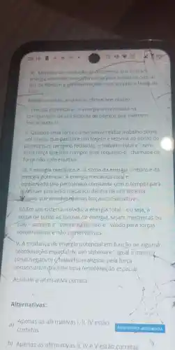 3)Métodos de resolução deproblemas que incluanh
energia oferecém uma afternative para trabalhar corn as
leis de Newton e geralmente sáo mais simples e face is de
usar.
Nesse contexto analise as afirmativas abaixo.
I. Energia potencial e a energia armazenada na
configuração de um sistema de objetos que exercem
forças entre si.
II. Quando uma força conservative realiza trabalho sobre
um objeto que percorre um trajeto e retorna ao ponto de
partida (um caminho fechado), 0 trabalho total e zero.
Uma força que não cumpre esse requisito e 'chamada de
força não conservativa.
111.A energia mecânica e a soma da energia cinética e da
energia potencial.A energia mecânica totale
conservada (ela permanece constante com o tempo)para
gualquer processo mecânico dentro de um sistema
I blado que envolve apenas forças conservativas.
IV.Em um sistema isolado , a energia total - ou seja, a
soma de todas as formas de energia , sejam mecânicas ou
nào - sempre e conservada . Isso e ' válido para forças
conservativas e não conservativas.
V.A mudança de energia potencial em função de alguma
reordenação espadal de um sistema e igual a menos
(sinal negativo)ortrabalho realizado pela força
conservativa durante essa reordenação espacial.
Assinale a alternativa correta.
Alternativas:
a)Apenas as afirmativas 1,11,IV estão
corretas
b)Apenas as afirmativas II,NeV estão corretas