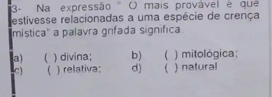 3-Na expressão "O mais provável e que
estivesse relacionadas a uma espécie de crença
Imistica" a palavra grifada significa
a)
() divina;
b) () mitológica:
() relativa;
d)
() natural