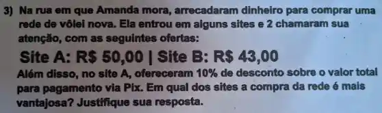 3)Na rua em que Amanda more , arrecadaram dinheiro para comprar uma
rede de vôlei nova . Ela entrou alguns sifes chamaram sư?
atenção,, com as seguintes ofertas:
Site A: RS 50,00 I site B: RS43,00
Além disso ,no site A , ofereceram 10%  desconto sobre valor total
para pagamento via Pix . Em qua dos sites c.compra đã rede mais
vantajosa ? Justifique resposta.