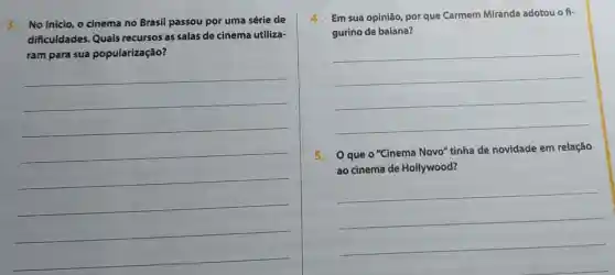 3.No inicio, o cinema no Brasil passou por uma série de
dificuldades Quais recursos as salas de cinema utiliza-
ram para sua popularização?
__
4.Em sua opinião, por que Carmem Miranda adotou o fi-
gurino de baiana?
__
5. 0 que o "Cinema Novo"tinha de novidade em relação
ao cinema de Hollywood?
__