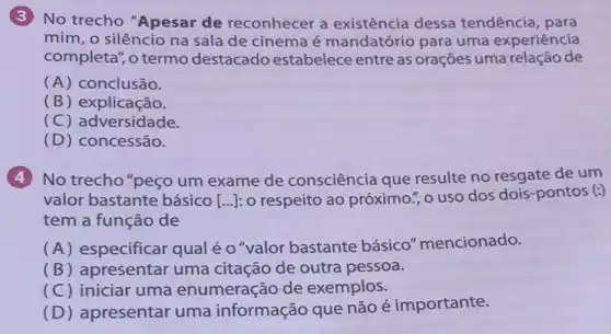 (3)No trecho "Apesar de reconhecer a existência dessa tendência, para
mim, o silêncio na sala de cinema é mandatório para uma experiência
completa", o termo destacado estabelece entre as orações uma relação de
(A) conclusão.
(B) explicação.
(C) adversidade.
(D) concessão.
(4)No trecho "peço um exame de consciência que resulte no resgate de um
valor bastante básico [ldots ] : o respeito ao próximo ","o uso dos dois -pontos (:)
tem a função de
(A) especificar qual é o"valor bastante básico" mencionado.
(B) apresentar uma citação de outra pessoa.
(C) iniciar uma enumeração de exemplos.
(D) apresentar uma informação que não é importante.