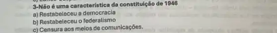 3-Não é uma característica da constituição de 1946
a) Restabeleceu a democracia
b) Restabeleceu o federalismo
c) Censura aos meios de comunicações.