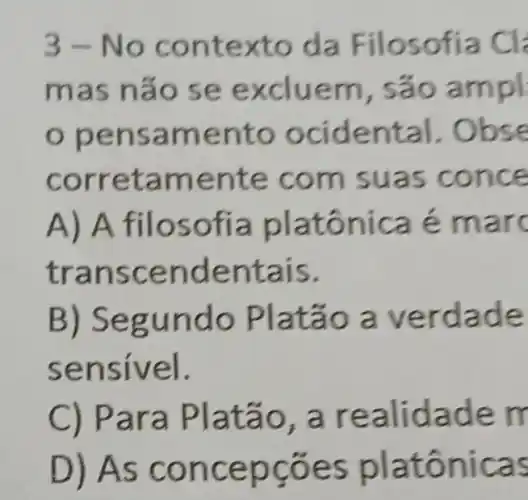 3-Noc ontex to da F ilosofia Cl
mas n áo se e xcluem , sao ampl
pen sam bse
corr etamen te com suas co nce
A) A filo sofia pla é mar
tran scendentais.
B) Segu ndo Pl atão a ver dade
sensivel.
C) Par a Platao , a realidad em
D) As co ncepco es platônica s