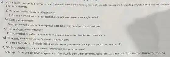 3.O uso das formas verbais (tempo e modo)nesse discurso auxiliam a alcançar o objetivo da mensagem divulgada por Greta. Sobre esse uso, assinale:
alternativa correta.
a) "As pessoas estão sofrendo e estão morrendo:
As formas nominais dos verbos sublinhados indicamo resultado da ação verbal.
b) "Como vocêsse atrevem?"
tempo do verbo sublinhado expressa uma ação atual que é incerta ou duvidosa.
c) "Ese vocés escolherem fracassar."
modo verbal da palavra sublinhada indica a certeza de um acontecimento concreto.
d) "Eu deveria estarna minha escola, do outro lado do oceano."
tempo do verbo sublinhado indica uma hipótese para se referir a algo que poderia ter acontecido.
e) "Vocés roubaram meus sonhose minha infancia com suas palavras vazias.
Otempo do verbo sublinhado expressa um fato ocorrido em um momento anterior ao atual, mas que não foi completamente terminado.