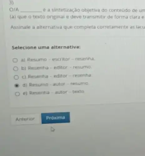 3)
O/A __ é a sintetização objetiva do conteúdo de un
(a) que o texto original e deve transmitti de forma clara e
Assinale a alternativa que completa corretamente as lacu
Selecione uma alternativa:
a) Resumo-escritor - resenha.
b) Resenha-editor -resumo.
c) Resenha-editor - resenha.
d) Resumo-autor -resumo.
e) Resenha-autor-texto.