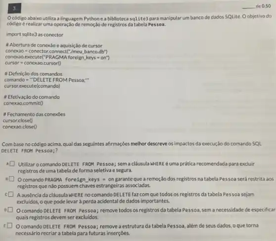 3.
Ocódigo abaixo utiliza a linguagem Pythone a biblioteca sqlite3 para manipular um banco de dados SQLite. Oobjetivo do
código é realizar uma operação de remoção de registros da tabela Pessoa.
import sqlite3 as conector
# Abertura de conexǎo e aquisição de cursor
conexao=conector.connect('' Ineu banco.db'')
conexao.execute("PRAGMA foreign keys=on^ast )
cursor=conexaoccrroo
# Definição dos comandos
comando=""DELETEFROM Pessoa; "... 
cursor.execute(comando)
# Efetivação do comando
conexao.commit()
Fechamento das conexōes
cursor.close()
conexao.close()
Com base no código acima, qual das seguintes afirmações melhor descreve os impactos da execução do comando SQL
DELETE FROM Pessoa;?
A Utilizar o comando DELETE FROM Pessoa; sema clâusula kHERE éuma prática recomendada para excluir
registros de uma tabela de forma seletiva e segura.
Ocomando PRAGMA foreign keys = on garante que a remoção dos registros na tabela Pessoa será restrita aos
registros que não possuem chaves estrangeiras associadas.
A ausência da cláusula WHERE no comando DELETE faz com que todos os registros da tabela Pessoa sejam
excluidos, o que pode levar à perda acidental de dados importantes.
Ocomando DELETE FROM Pessoa; remove todos os registros da tabela Pessoa sem a necessidade de especificar
quais registros devem ser excluídos.
Ocomando DELETE FROM Pessoa; remove a estrutura da tabela Pessoa, além de seus dados, o que torna
necessário recriar a tabela para futuras inserções.