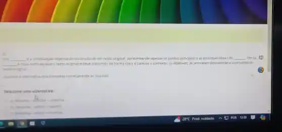 3)
OVA __ e a sintetização objetiva do conteúdo de um texto original, apresentando apenas os pontos principais e as principais idelas do __ Um (a)
__ e mais curto (a) que o texto original e deve transmitir de forma clara e concisa o contexto, os objetivos, as principais descobertas e conclusbes do
texto original
Assinale a aternativa que completa corretamente as lacunas:
Selecione uma alternativa:
a) Resumo-effintor-resenth
b) Resenha-edtor - resumo
c) fesenha-editor - resenha