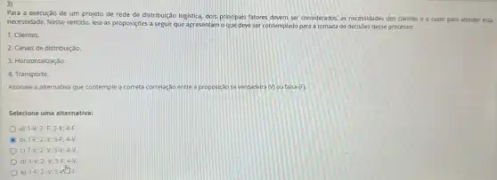 3)
Para a execução de um projeto de rede de distribuição logistica, dois principais fatores devem ser considerados, as necessidades dos clientes e o custo para atender essa
necessidade. Nesse sentido, leia as proposições a seguir que apresentam o que deve ser contemplado para a tomada de decisões desse processo:
1. Clientes.
2. Canais de distribuição.
3. Horizontalização.
4. Transporte.
Assinale a alternativa que contemple a correta correlação entre a proposição se verdadeira (V) ou falsa (F)
Selecione uma alternativa:
a) 1-V;2-F;3-V;4-F.
b) 1-F;2-V;3-F;4-V.
C) 1-V;2-V;3-V;4-V
d) 1-V;2-V;3-F;4-V.
e) 1-F;2-V;3-V^mcdot F.