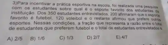 3)Para incentivar a prática esportiva na escola, foi realizada uma pesquisa
com os estudantes sobre qual é o favorito dos estudantes da
instituica b. Dos 350 estudantes entrevistados , 200 afirmaram que o esporte
favorito é futebol, 120 voleibol e o restante afirmou que prefere outros
esportes . Nessas condições, a fração que representa a razão entre o total
de estudantes que preferem futebol e o total de estudantes entrevistados é:
A) 2/5
B) 1/6
C) 1/3
D) 2/7
E) 417