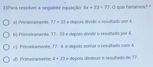 3)Para resolver a seguinte equação: 4x+33=77.0 que faríamos?
a) Primeiramente, 77+33 e depois dividir o resultado por 4.
b) Primeiramente, 77-33 e depois dividir o resultado por 4.
c) Primeiramente, A7:4 e depois somar o resultado com 4.
d) Primeiramente, 4+33 e depois diminuir o resultado de 77.