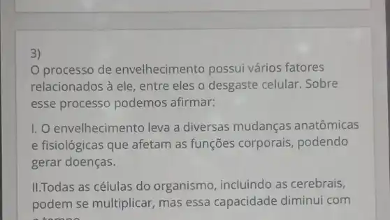 3)
processo de envelhecime ento possui vário s fatores
relacionados à ele , entre eles o desgaste celular .Sobre
esse processo podemos afirmar:
I. O envelhecim ento leva a diversas mudanças anatômicas
e fisiológicas que afetam as funções corporais podendo
gerar doenças.
II.Todas as células do organismo , incluindo as cerebrais,
podem se multiplicar, mas essa capacidade diminui com
tomo