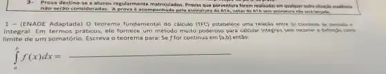 3-Prova destina-se a alunos regularmente matriculados . Provas que porventura forem realizadas em qualquer outra situação acadêmica
não serão consideradas . A acompanhad la pela assinature da ATA notas de ATA sem assinatura não será lançada.
1 - (ENADE Adaptada)) 0 teorema fundamental do cálculo (TFC)estabelece uma relação entre os conceitos de derivada e
integral . Em termos práticos , ele fornece um método muito poderoso para calcular integrais sem recorrer a definição como
limite de um somatório Escreva o teorema para: Se f for contínua em [a,b] então:
int _(a)^bf(x)dx=