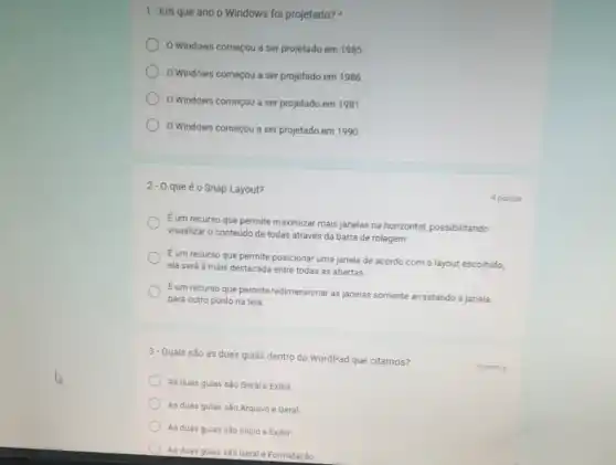 3-Quais são as duas gulas dentro do WordPad que citamos?
As duas guias sǎo Geral e Exibir
As duas gulas são Arquivo e Geral
As duas gulas são Inicio e Exibir
As duas gulas sǎo Geral e Formatação
1-Em que ano o Windows foi projetado?
Windows começou a ser projetado em 1985.
Windows começou a ser projetado em 1986.
Windows começou a ser projetado em 1981.
Windows começou a ser projetado em 1990.
2-0 queéo Snap Layout?
Eum recurso que permite maximizar mais janelas na horizontal, possibilitando
visualizar o conteúdo de todas através da barra de rolagem.
Eum recurso que permite posicionar uma janela de acordo com o layout escolhido,
ela será a mais destacada entre todas as abertas.
Eum recurso que permite redimensionar as janelas somente arrastando a janela
para outro ponto na tela
4 pontos
5 pontos