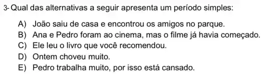 3-Qual das alternativas a seguir apresenta um periodo simples:
A) João saiu de casa e encontrou os amigos no parque.
B) Ana e Pedro foram ao cinema, mas o filme já havia começado.
C) Ele leu o livro que você recomendou.
D) Ontem choveu muito.
E) Pedro trabalha muito, por isso está cansado.