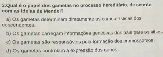 3.Qual é o papel dos gametas no processo hereditário de acordo
com as ideias de Mendel?
a) Os gametas determinam diretamente as características dos
descendentes.
b) Os gametas carregam informações genéticas dos pais para os filhos.
c) Qs gametas são responsáveis pela formação dọs cromossomos.
d) Os gametas controlam a expressão dos genes.