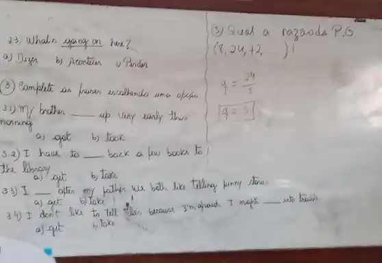 3Qual a r a2a
d.3) What's gang on
(8,24,72,ldots ))
a) Dizn b) Acontran
(3) Bombest an hones
encolhe
q=(24)/(8)
3.1) my brother __ up ve	q=3
a) got
back a fun books 50 __
the libnary
__
out
b) take
we
__
4) I don't
a) gut