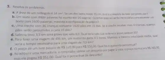 3.Resolva os problemas.
a. A área de um retângulo é 24cm^2 Se um dos lados mede 15 cm, qual é a medida do lado perpendicular?
b. Um texto com 4800 palavras foi escrito em 20 páginas Quantas páginas serão necessárias para escrever um
texto com 3600 palavras, mantida a configuração da página?
c. Uma creche com 36 crianças consome 1620 pães em 15 dias. Se a creche receber mais 4 crianças quantos
pães serão consumidos a cada 15 dias?
d. Sabrina tirou 3 ,5 em uma prova que valia 6,0. Qual teria sido sua nota se a prova valesse 10?
e. Para fazer uma viagem de 495 km um motorista gasta 4,5 horas. Mantida a mesma velocidade média, qual
seria o tempo necessário para uma viagem de 715 km?
f. O preço de um livro passou de
R 120,00 para R 150,00
Qual foi o aumento percentual?
g. Ao adquirir uma mercadoria, o comprador obteve um desconto por pagar à vista: o preço normal era
R 360,00
mas ele pagou R 351,00
Qual foi o percentual de desconto?