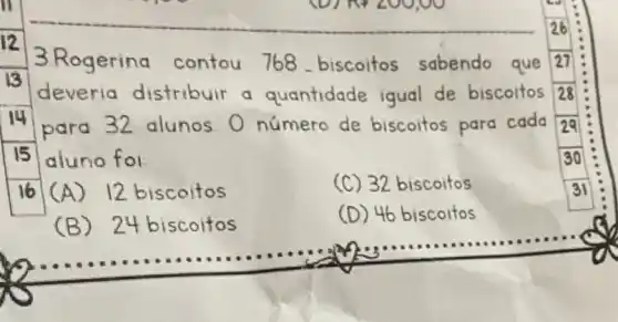 3.Rogering contou 768 biscoitos sabendo que 27
deveria distribuir a quantidade igual de biscoitos
para 32 alunos O número de biscoitos para cada
15 aluno foi
(A)12 biscoitos
(C) 32 biscoitos
(B)24 biscoitos
(D) 46 biscoitos