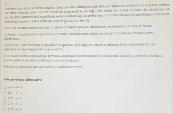 3)
Sabemos que tanto a familia quanto a escola sao instituiçóes que têm por objetivo socializar os sujeitos. Ambas
sto determinadas pelo contexto histórico e geográfico, ou seja, nào existe um unico conceito de familia ou do
escola. Até o advento das sociedades urbano-industrials,familia era o principal veiculo de socialização dos seres
humanos. Contudo, vem perdendo essa função para a escola.
Sobre as relações entre a escolae a familia, coloque V para as afirmativas verdadeirase F para as falsas:
( ) Apesar dos interesses e papeis em comum, a relação entre familia e escola é complexa e muitas vezes
conflituosa.
( ) Em casa, o atendimento as attridades cognitivas, psicologicas sociaise culturaisé feito de maneira mais
estruturada e pedagógica do que na escola.
() A escola realiza a socializaçéo primária, ao atender as necessidades básicas dos sujeitos, e a familia realiza a
socialzação secundária, ao oferecer a formação moral.
Assinale a alternativa que apresenta a sequência correta:
Selecione uma alternativa:
a) V-V-V
b) F V-V
c) V-F -I
d) V-F -V
e) V-V-F