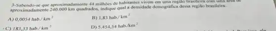 3-Sabendo-se que aproximadamente 44 milhoes de habitantes vivem em uma região brasileira com uma area de
aproximadamente 240.000 km quadrados, indique qual a densidade demográfica dessa região brasileira:
0,0054hab/km^2
B) 1,83hab/km^2
C) 183,33hab/km^2
D)
5.454,54hab./km^2