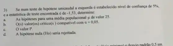 3)
Se num teste de hipótese unicaudal a esquerda é estabelecido nivel de confiança de
5% 
e a estatistica de teste encontrada é de -1,53 determine:
As hipóteses para uma média populacional mu  de valor 25.
a.
O(s) valor(es) crítico (s) compativel com alpha =0,05
b.
c. O valor P.
d.
A hipótese nula (Ho) seria rejeitada