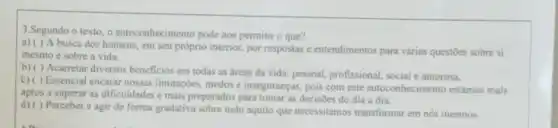 3.Segundo o texto o autoconhecimento pode nos permitir o que?
a) ( ) A busca dos homens, em seu próprio interior, por respostas e entendimentos para várias questoes sobre si
mesmo e sobre a vida.
b) ( ) Acarretar diversos beneficios em todas as áreas da vida: pessoal profissional, social e amorosa.
Essencial encarar nossas limitaçōes, medos e inseguranças, pois com este autoconhecimento estamos mais
aptos a superar as dificuldades e mais preparados para tomar as decisôes do dia a dia.
d) ( ) Perceber e agir de forma gradativa sobre tudo aquilo que necessitamos transformar em nós mesmos.