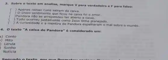 3.Sobre o texto em analise, marque V para verdadeiro e F para falso:
c () Apenas saíram da caixa.
) 0 único sentimento que ficou na calxa fol o amor.
Pandora não se a ter aberto a calxa.
() Tudo ocorreu Justamente como Zeus tinha planejado.
()
 A curiosidade e a mentira de Pandora espaiharam o mal sobre o mundo.
4. O texto "A caixa de Pandora"considerado um:
3) Conto
) Mito
) Lenda
) Sonho
Notícia