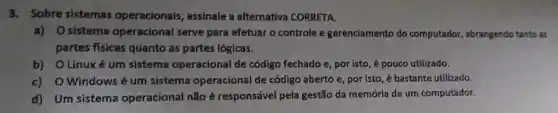 3.Sobre sistemas operacionais assinale a alternativa CORRETA.
a) Osistema operacional serve para efetuar o controle e gerenciamento do computador , abrangendo tanto as
partes físicas quanto as partes lógicas.
b) OLinuxé um sistema operacional de código fechado e , por isto, é pouco utilizado.
c) O Windows é um sistema operacional de código aberto e, por isto, é bastante utilizado.
d) Um sistema operacional não é responsável pela gestão da memória de um computador.