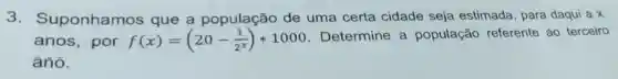 3.Suponhamos que a população de uma certa cidade seja estimada, para daqui a x
anos, por f(x)=(20-(1)/(2^x))^2ast 1000
Determine a população referente ao terceiro
ánô.