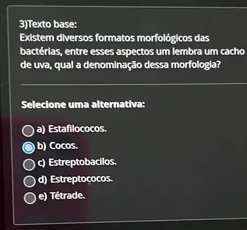 3)Texto base:
Existem diversos formatos morfológicos das
bactérias, entre esses aspectos um lembra um cacho
de uva, qual a denominação dessa morfologia?
Selecione uma alternativa:
a) Estafilococos.
b) Cocos.
c) Estreptobacilos.
d) Estreptococos.
e) Tétrade.