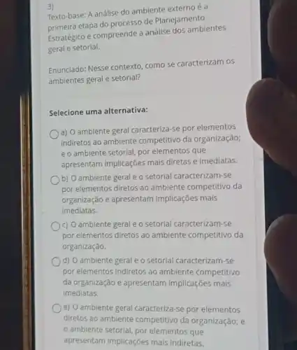 3)
Texto-base: A análise do ambiente externo é a
primeira etapa do processo de Planejamento
Estratégico e compreende a análise dos ambientes
geral e setorial.
Enunciado: Nesse contexto como se caracterizam os
ambientes geral e setorial?
Selecione uma alternativa:
a) O ambiente geral caracteriza-se por elementos
indiretos ao ambiente competitivo da organização;
e o ambiente setorial por elementos que
apresentam implicações mais diretas e imediatas.
b) O ambiente geral e o setorial caracterizam -se
por elementos diretos ao ambiente competitivo da
organização e apresentam implicações mais
imediatas.
c) O ambiente geral e o setorial caracterizam -se
por elementos diretos ao ambiente competitivo da
organização.
d) O ambiente geral e o setorial caracterizam se
por elementos indiretos ao ambiente competitivo
da organização e apresentam implicações mais
imediatas.
e) O ambiente geral caracteriza-se por elementos
diretos ao ambiente competitivo da organização ; e
ambiente setorial, por elementos que
apresentam implicações mais indiretas.