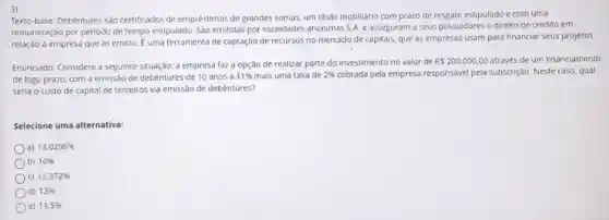 3)
Texto-base: Debêntures são certificados de empréstimos de grandes somas, um titulo mobiliário com prazo de resgate estipulado e com uma
remuneração por período de tempo estipulado. São emitidas por sociedades anônimas S.A e asseguram a seus possuldores o direito de crédito em
relação à empresa que as emitiu. overrightarrow (E) uma ferramenta de captação de recursos no mercado de capitais, que as empresas usam para financiar seus projetos.
Enunciado: Considere a seguinte situação: a empresa faz a opção de realizar parte do investimento no valor de
R 200.000,00 através de um financiamento
de logo prazo, com a emissão de debêntures de 10 anos a
11%  mais uma taxa de 2%  cobrada pela empresa responsáve pela subscrição. Neste caso qual
seria o custo de capital de terceiros via emissão de debêntures?
Selecione uma alternativa:
a) 13,0296% 
b) 10% 
c) 12,972% 
d) 13% 
e) 13,5%