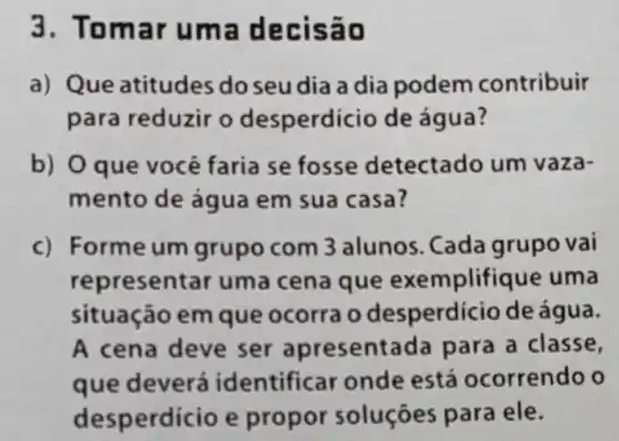 3.Tom ar uma d ec isão
a) Que atitudes do seu dia a dia podem contribuir
para reduzir o desperdicio de água?
b) O que você faria se fosse detectado um vaza-
mento de água em sua casa?
c) Formeum grupo com 3 alunos . Cada grupo vai
repr esentar uma cena que exemplifique uma
situação em que ocorra o desperdicio de água.
A cena deve ser apresentada para a classe,
que deverá identificar onde está ocorrendo o
desp erdicio e propor soluçōes para ele.