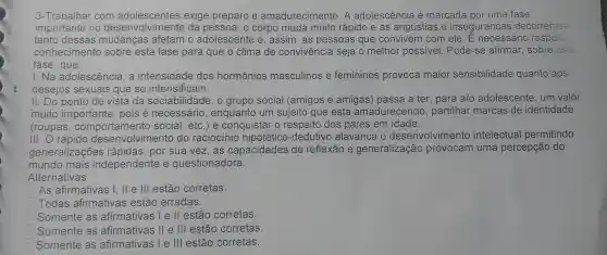 3-Trabalhar com exige preparo e amadurecimento.A adolescência é marcada por uma fase
importante no desenvolvimento da pessoa, o corpo muda muito rápido e as angústias e inseguranças decorrentes
tanto dessas afetam o adolescente e , assim, as pessoas que convivem I com ele. E necessário respeito.
conhecimento sobre esta fase para que o clima de convivência seja o melhor possivel. Pode-se afirmar, sobre esta
fase , que:
I.Na adolescência, a intensidade dos hormônios masculinos e femininos provoca maior sensibilidade quanto aos
desejos sexuais que se intensificam.
II. Do ponto de vista da sociabilidade, o grupo social (amigos e amigas)passa a ter, para a/o adolescente um valor
muito importante , pois é necessário , enquanto um sujeito que está amadurecendo,partilhar marcas de identidade
(roupas social, etc.)e conquistar o respeito dos pares em idade.
III. O rápido desenvolviment do raciocínio hipotético -dedutivo alavanca 10 desenvolviment intelectual permitindo
generalizações rápidas, por sua vez,as capacidades de reflexão e generalização provocam uma percepção do
mundo mais independente e questionadora.
Alternativas
As afirmativas I , II e III estão corretas.
B Todas afirmativas estão erradas.
C Somente as afirmativas I e II estão corretas.
D Somente as afirmativas II e III estão corretas.
Somente as afirmativas I e III estão corretas.